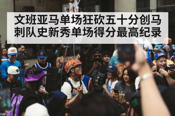文班亚马单场狂砍五十分创马刺队史新秀单场得分最高纪录