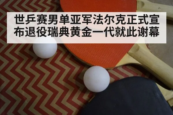 世乒赛男单亚军法尔克正式宣布退役瑞典黄金一代就此谢幕